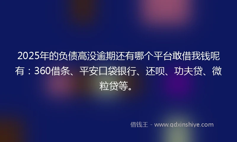 2025年的负债高没逾期还有哪个平台敢借我钱呢有：360借条、平安口袋银行、还呗、功夫贷、微粒贷等。
