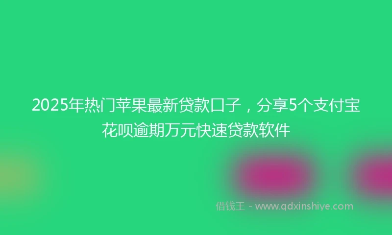2025年热门苹果最新贷款口子，分享5个支付宝花呗逾期万元快速贷款软件
