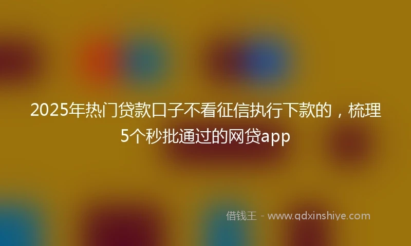 2025年热门贷款口子不看征信执行下款的，梳理5个秒批通过的网贷app