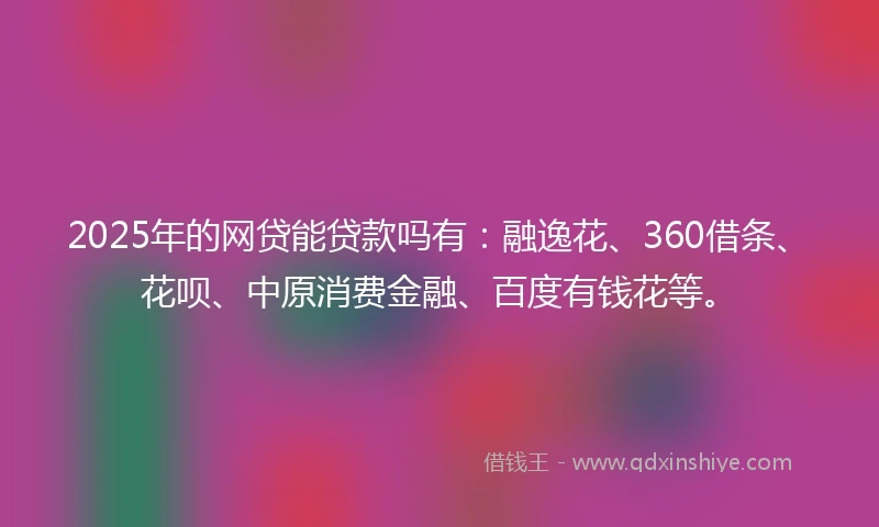 2025年的网贷能贷款吗有：融逸花、360借条、花呗、中原消费金融、百度有钱花等。