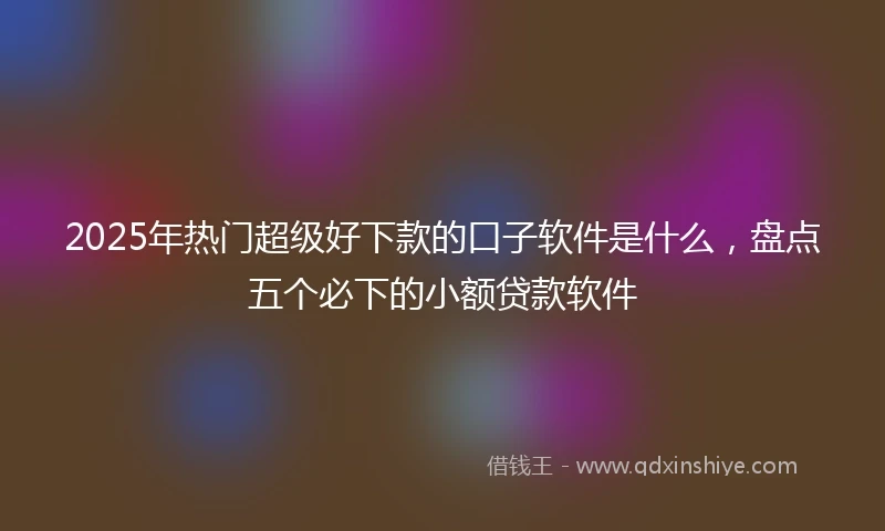 2025年热门超级好下款的口子软件是什么，盘点五个必下的小额贷款软件