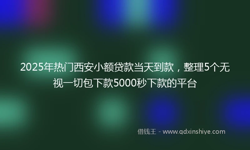 2025年热门西安小额贷款当天到款，整理5个无视一切包下款5000秒下款的平台