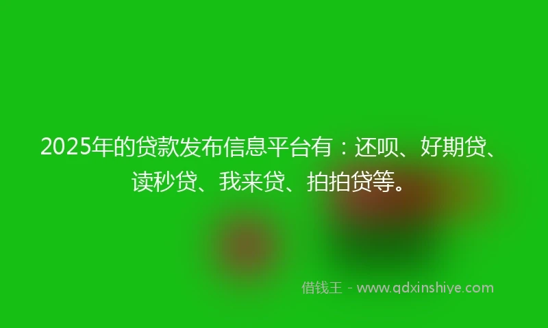 2025年的贷款发布信息平台有：还呗、好期贷、读秒贷、我来贷、拍拍贷等。