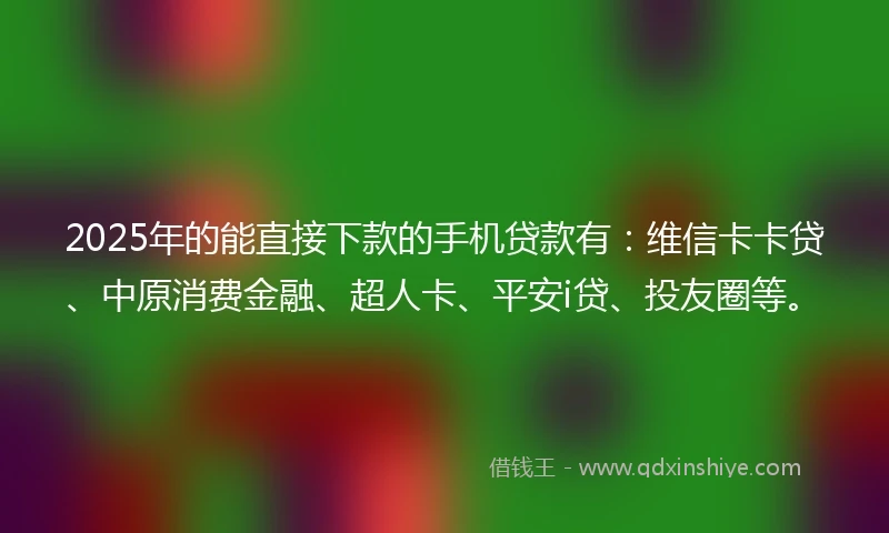 2025年的能直接下款的手机贷款有：维信卡卡贷、中原消费金融、超人卡、平安i贷、投友圈等。