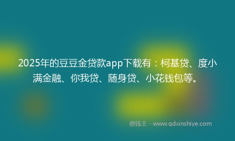 2025年的豆豆金贷款app下载有：柯基贷、度小满金融、你我贷、随身贷、小花钱包等。