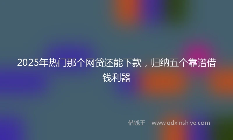 2025年热门那个网贷还能下款，归纳五个靠谱借钱利器