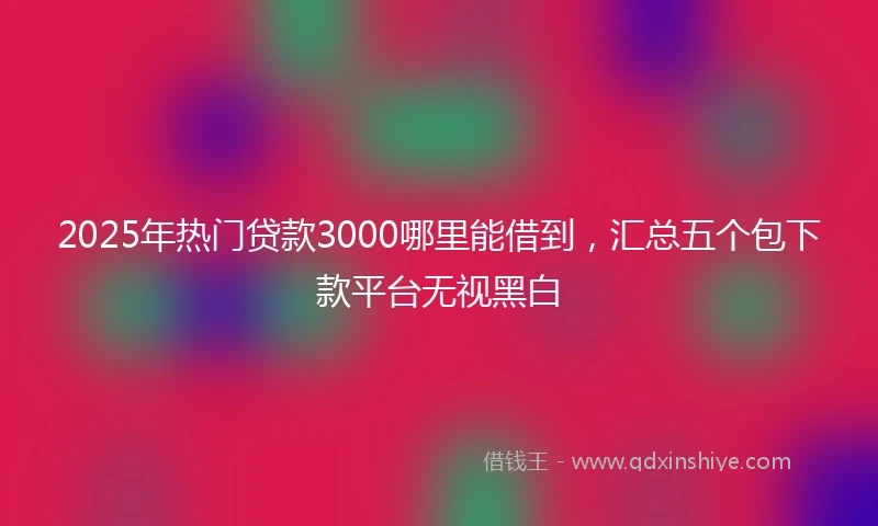 2025年热门贷款3000哪里能借到，汇总五个包下款平台无视黑白