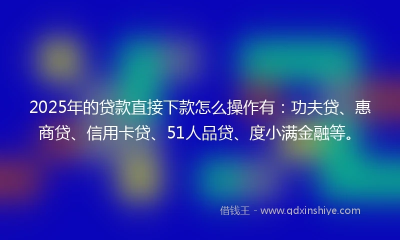 2025年的贷款直接下款怎么操作有：功夫贷、惠商贷、信用卡贷、51人品贷、度小满金融等。