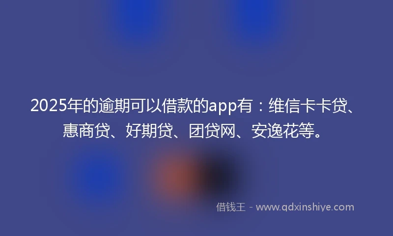 2025年的逾期可以借款的app有：维信卡卡贷、惠商贷、好期贷、团贷网、安逸花等。