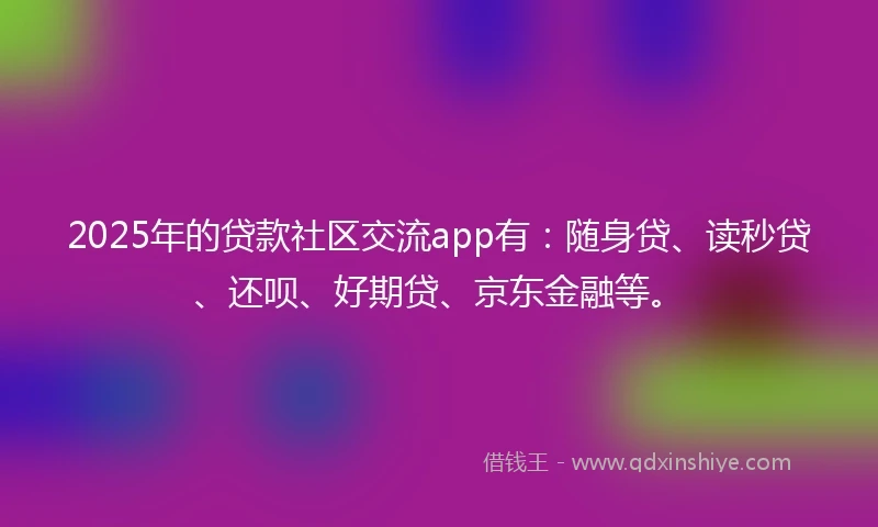 2025年的贷款社区交流app有：随身贷、读秒贷、还呗、好期贷、京东金融等。