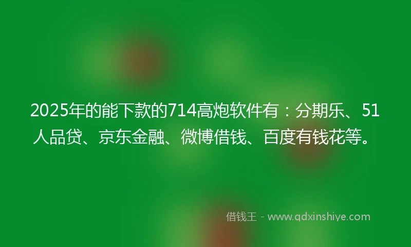 2025年的能下款的714高炮软件有：分期乐、51人品贷、京东金融、微博借钱、百度有钱花等。