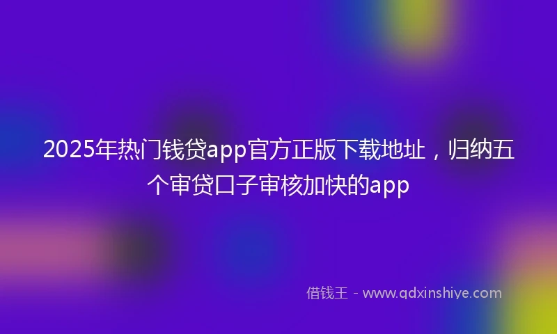 2025年热门钱贷app官方正版下载地址，归纳五个审贷口子审核加快的app
