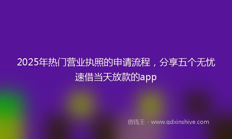 2025年热门营业执照的申请流程，分享五个无忧速借当天放款的app