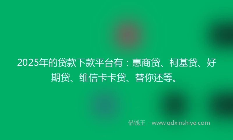 2025年的贷款下款平台有：惠商贷、柯基贷、好期贷、维信卡卡贷、替你还等。