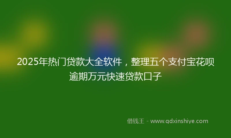 2025年热门贷款大全软件，整理五个支付宝花呗逾期万元快速贷款口子
