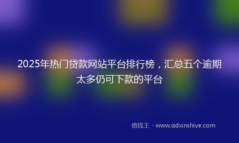 2025年热门贷款网站平台排行榜，汇总五个逾期太多仍可下款的平台