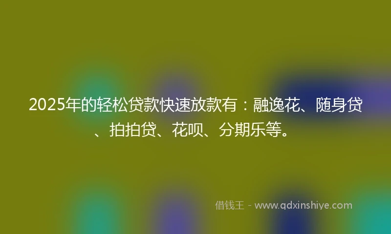 2025年的轻松贷款快速放款有：融逸花、随身贷、拍拍贷、花呗、分期乐等。
