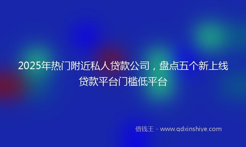 2025年热门附近私人贷款公司，盘点五个新上线贷款平台门槛低平台