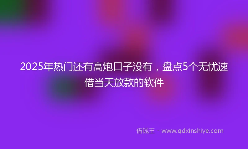 2025年热门还有高炮口子没有，盘点5个无忧速借当天放款的软件