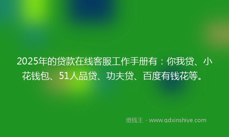 2025年的贷款在线客服工作手册有：你我贷、小花钱包、51人品贷、功夫贷、百度有钱花等。