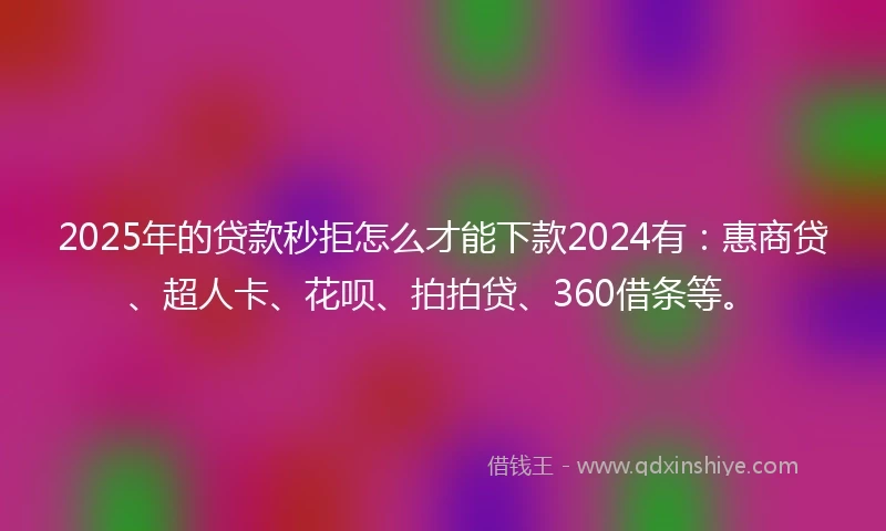 2025年的贷款秒拒怎么才能下款2024有：惠商贷、超人卡、花呗、拍拍贷、360借条等。