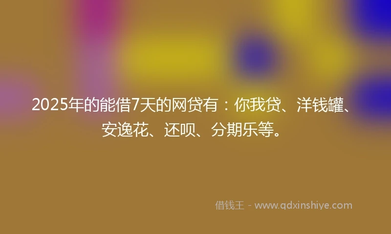 2025年的能借7天的网贷有：你我贷、洋钱罐、安逸花、还呗、分期乐等。