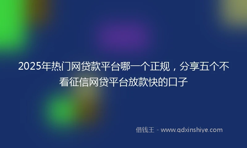 2025年热门网贷款平台哪一个正规，分享五个不看征信网贷平台放款快的口子