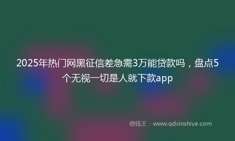 2025年热门网黑征信差急需3万能贷款吗，盘点5个无视一切是人就下款app