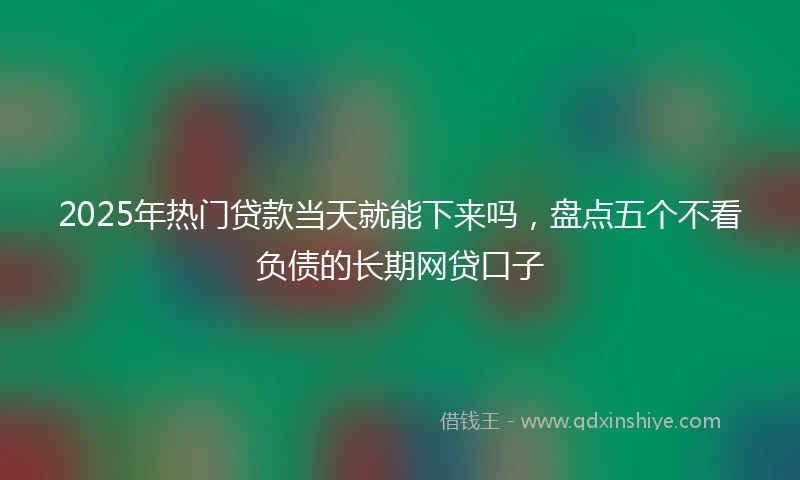 2025年热门贷款当天就能下来吗，盘点五个不看负债的长期网贷口子