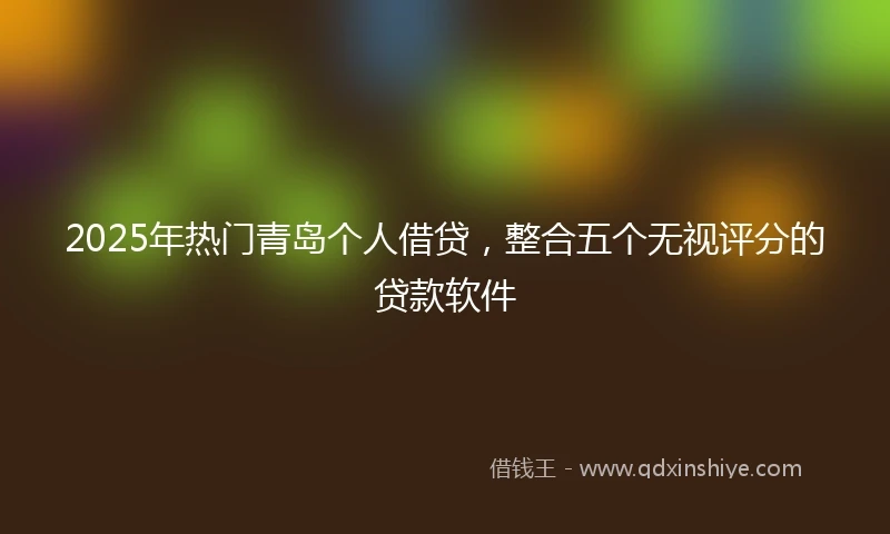 2025年热门青岛个人借贷，整合五个无视评分的贷款软件