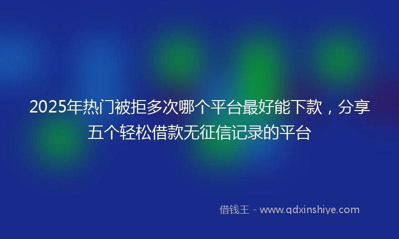 2025年热门被拒多次哪个平台最好能下款，分享五个轻松借款无征信记录的平台