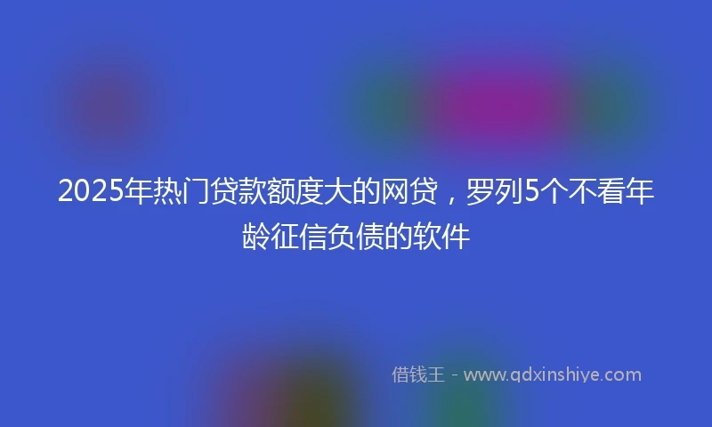 2025年热门贷款额度大的网贷，罗列5个不看年龄征信负债的软件