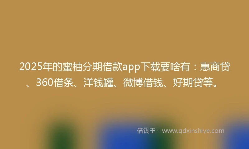 2025年的蜜柚分期借款app下载要啥有：惠商贷、360借条、洋钱罐、微博借钱、好期贷等。