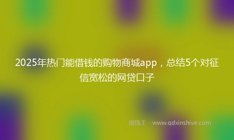 2025年热门能借钱的购物商城app，总结5个对征信宽松的网贷口子