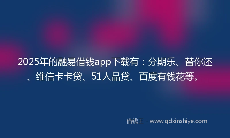 2025年的融易借钱app下载有：分期乐、替你还、维信卡卡贷、51人品贷、百度有钱花等。