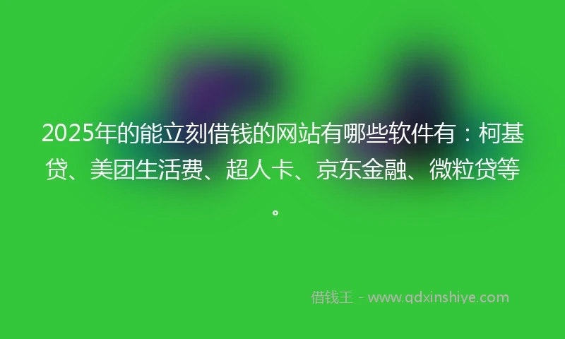 2025年的能立刻借钱的网站有哪些软件有：柯基贷、美团生活费、超人卡、京东金融、微粒贷等。