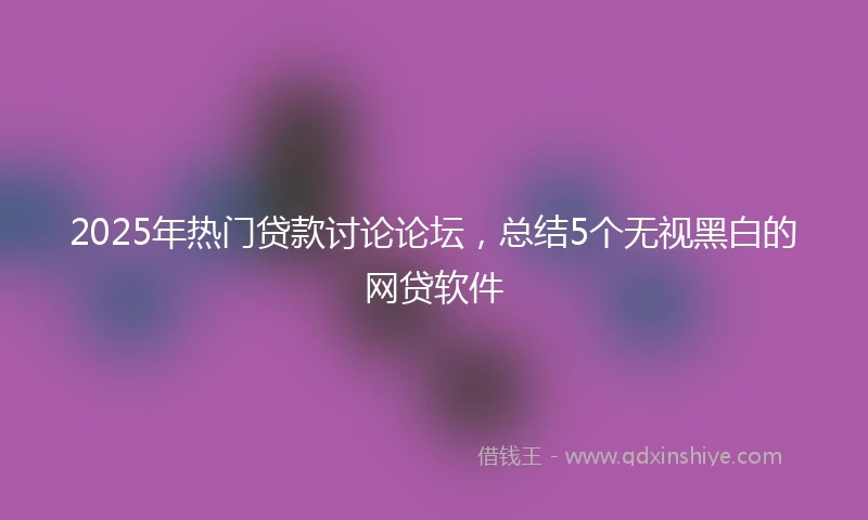 2025年热门贷款讨论论坛，总结5个无视黑白的网贷软件