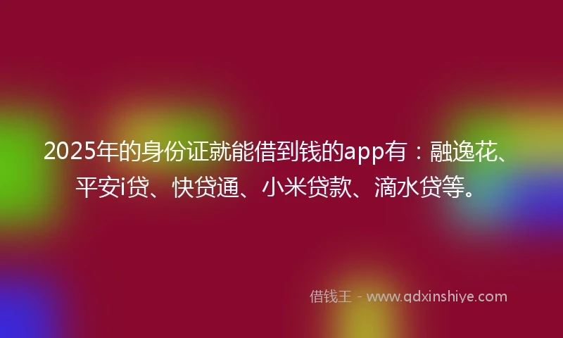 2025年的身份证就能借到钱的app有：融逸花、平安i贷、快贷通、小米贷款、滴水贷等。