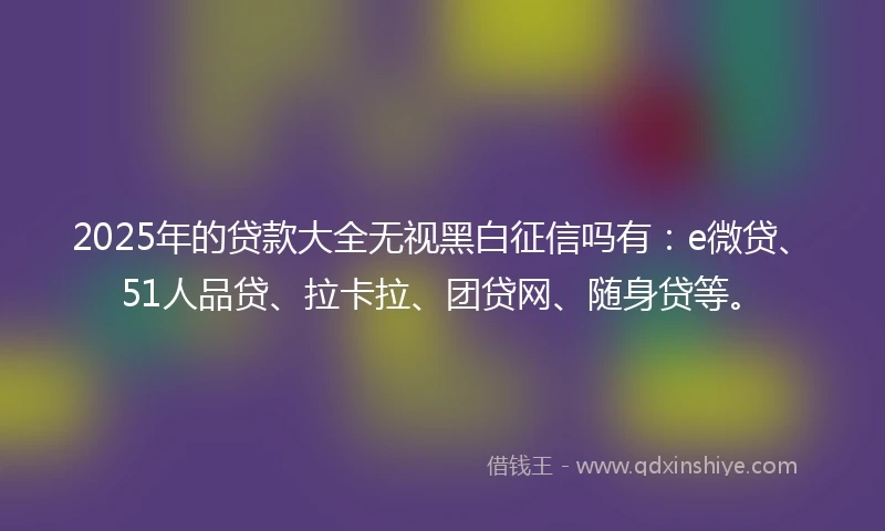 2025年的贷款大全无视黑白征信吗有：e微贷、51人品贷、拉卡拉、团贷网、随身贷等。