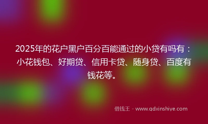 2025年的花户黑户百分百能通过的小贷有吗有：小花钱包、好期贷、信用卡贷、随身贷、百度有钱花等。