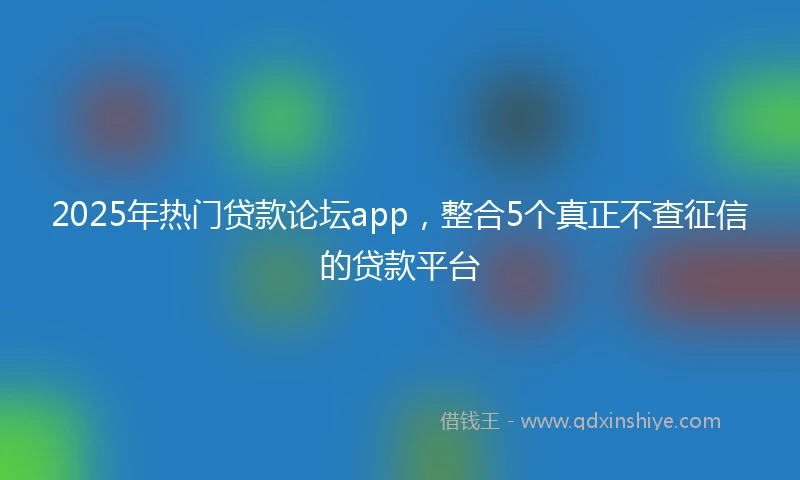2025年热门贷款论坛app，整合5个真正不查征信的贷款平台