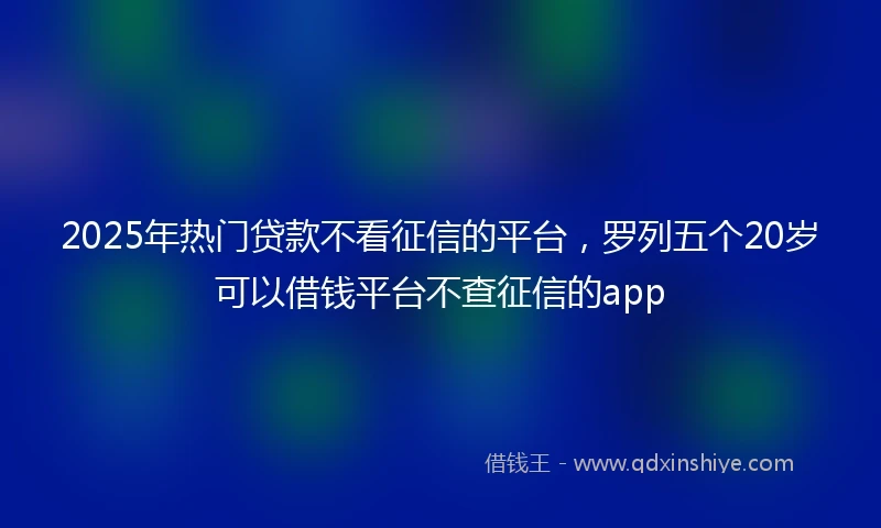 2025年热门贷款不看征信的平台，罗列五个20岁可以借钱平台不查征信的app
