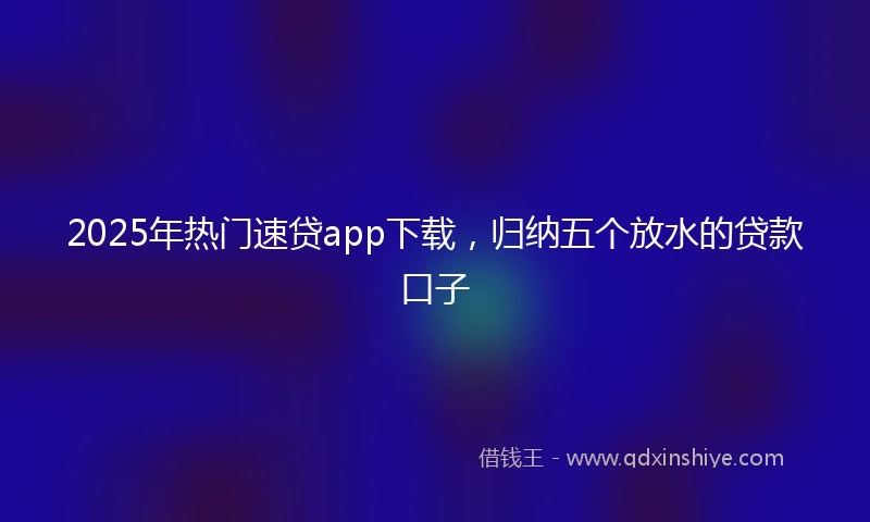 2025年热门速贷app下载，归纳五个放水的贷款口子