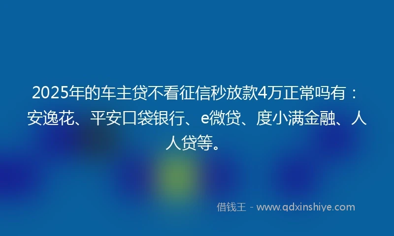 2025年的车主贷不看征信秒放款4万正常吗有：安逸花、平安口袋银行、e微贷、度小满金融、人人贷等。