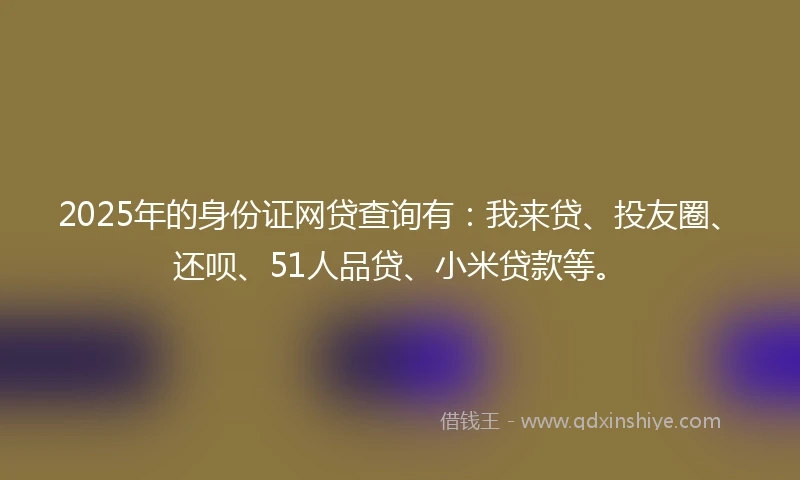 2025年的身份证网贷查询有：我来贷、投友圈、还呗、51人品贷、小米贷款等。