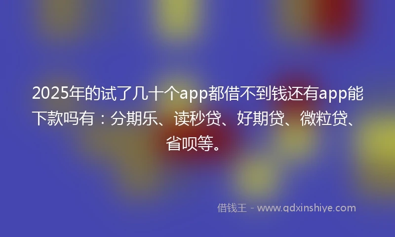 2025年的试了几十个app都借不到钱还有app能下款吗有:分期乐、读秒贷、好期贷、微粒贷、省呗等。
