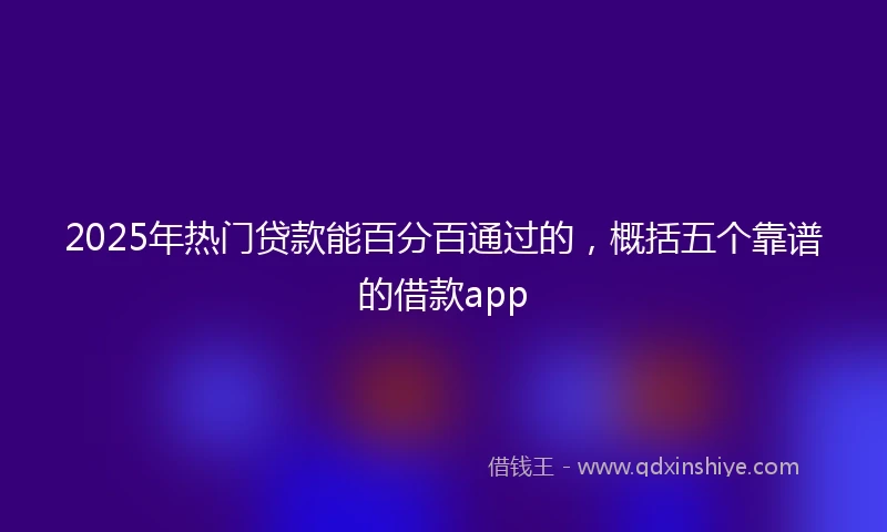 2025年热门贷款能百分百通过的，概括五个靠谱的借款app