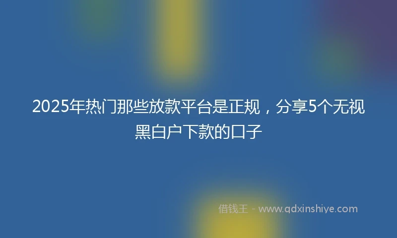 2025年热门那些放款平台是正规，分享5个无视黑白户下款的口子
