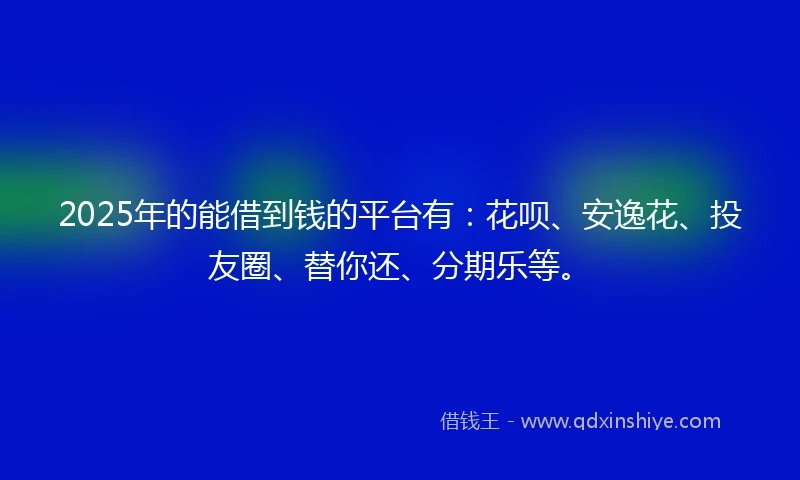 2025年的能借到钱的平台有：花呗、安逸花、投友圈、替你还、分期乐等。