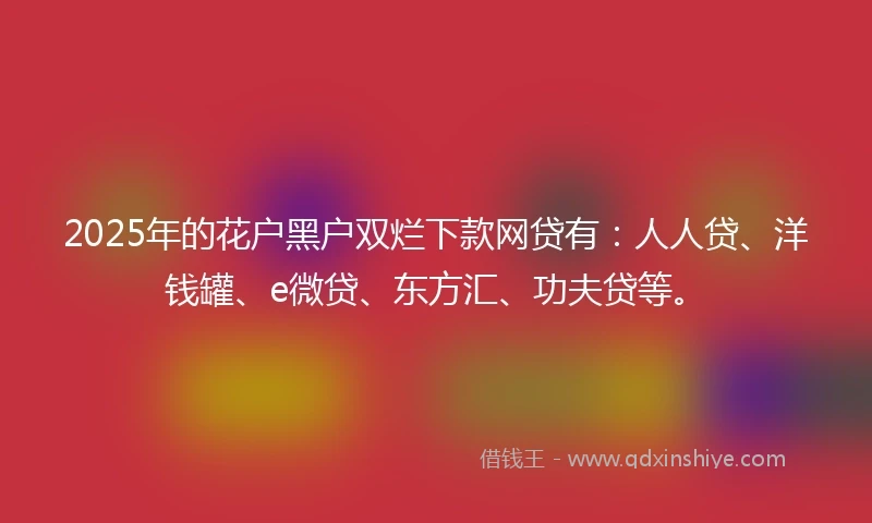2025年的花户黑户双烂下款网贷有：人人贷、洋钱罐、e微贷、东方汇、功夫贷等。